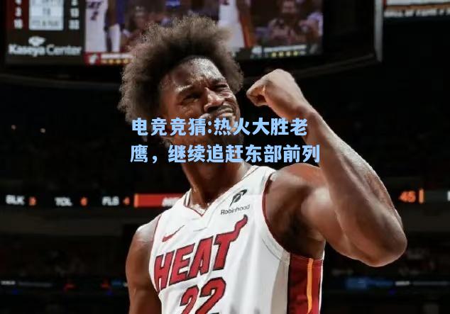 电竞竞猜:热火大胜老鹰，继续追赶东部前列